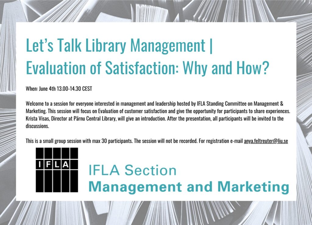 June 4th 13.00-14.30 CEST Welcome to a session for everyone interested in management and leadership hosted by IFLA Standing Committee on Management & Marketing. This session will focus on Evaluation of customer satisfaction and give the opportunity for participants to share experiences. Krista Visas, Director at Pärnu Central Library, will give an introduction. After the presentation, all participants will be invited to the discussions. This is a small group session with max 30 participants. The session will not be recorded. For registration e-mail: anya.feltreuter@liu.se